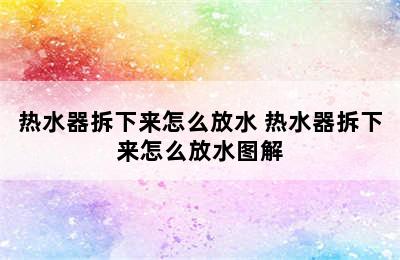 热水器拆下来怎么放水 热水器拆下来怎么放水图解